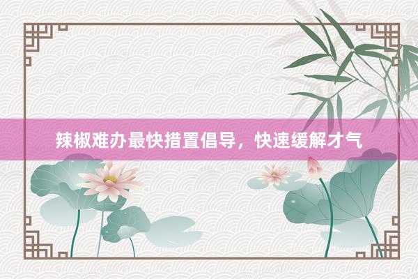 辣椒难办最快措置倡导，快速缓解才气